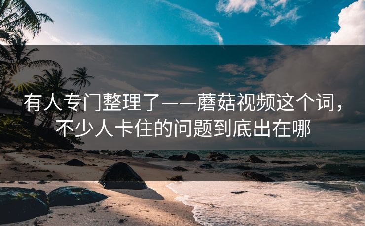 有人专门整理了——蘑菇视频这个词，不少人卡住的问题到底出在哪