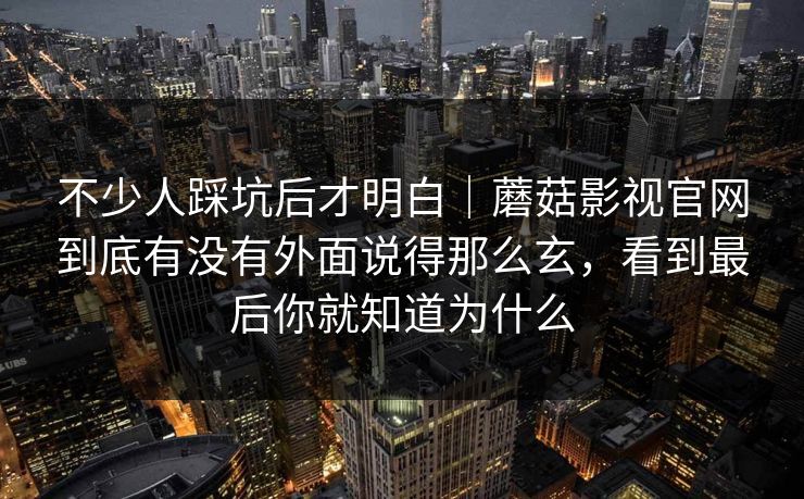 不少人踩坑后才明白｜蘑菇影视官网到底有没有外面说得那么玄，看到最后你就知道为什么