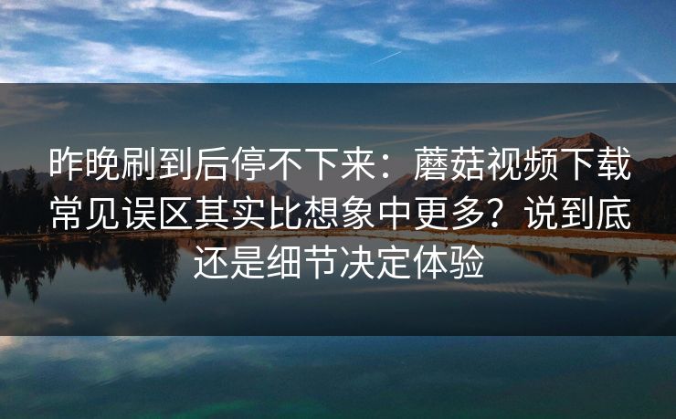 昨晚刷到后停不下来：蘑菇视频下载常见误区其实比想象中更多？说到底还是细节决定体验