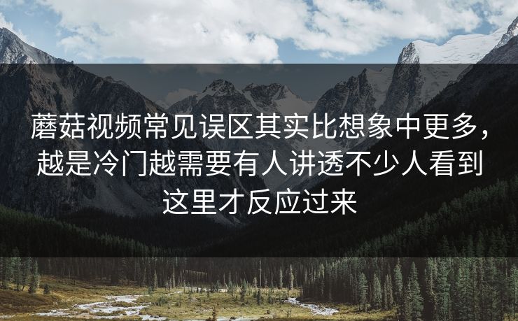 蘑菇视频常见误区其实比想象中更多，越是冷门越需要有人讲透不少人看到这里才反应过来