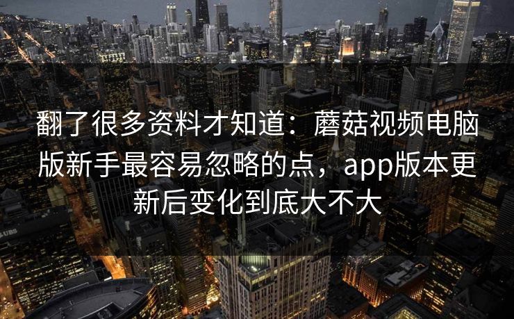 翻了很多资料才知道：蘑菇视频电脑版新手最容易忽略的点，app版本更新后变化到底大不大