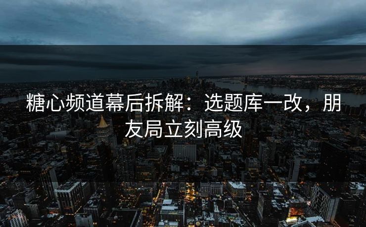 糖心频道幕后拆解：选题库一改，朋友局立刻高级