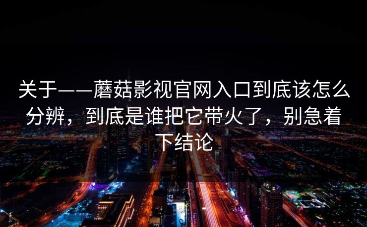 关于——蘑菇影视官网入口到底该怎么分辨，到底是谁把它带火了，别急着下结论