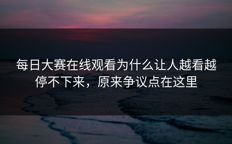 每日大赛在线观看为什么让人越看越停不下来，原来争议点在这里