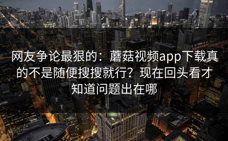 网友争论最狠的：蘑菇视频app下载真的不是随便搜搜就行？现在回头看才知道问题出在哪