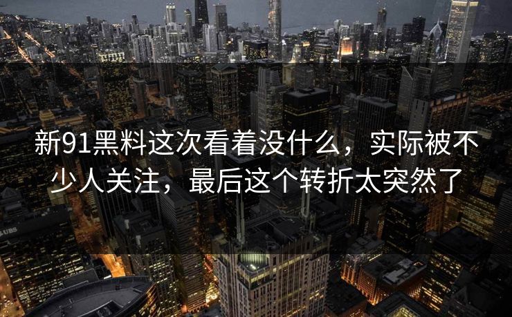 新91黑料这次看着没什么，实际被不少人关注，最后这个转折太突然了