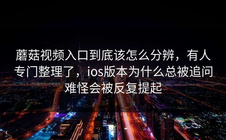 蘑菇视频入口到底该怎么分辨，有人专门整理了，ios版本为什么总被追问难怪会被反复提起