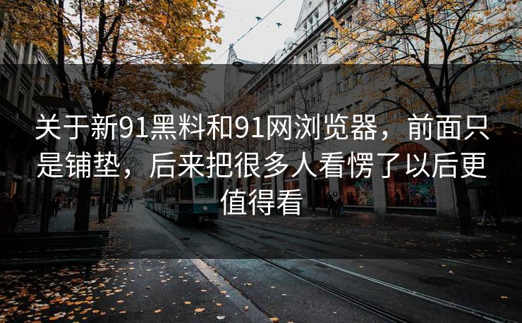 关于新91黑料和91网浏览器,前面只是铺垫,后来把很多人看愣了以后更值得看 关于新91黑料和91网浏览器,前面只是铺垫,后来把很多人看愣了以后更值得看