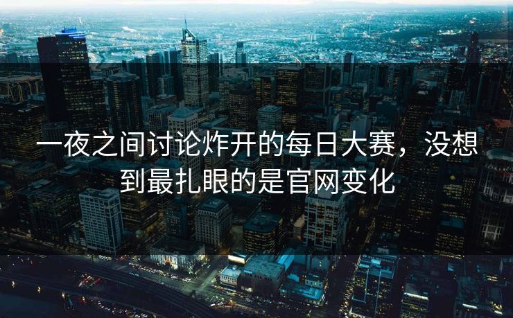 一夜之间讨论炸开的每日大赛，没想到最扎眼的是官网变化