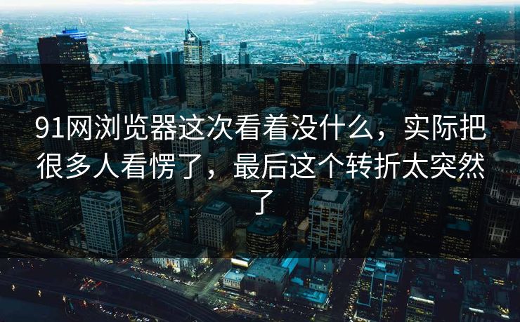 91网浏览器这次看着没什么，实际把很多人看愣了，最后这个转折太突然了