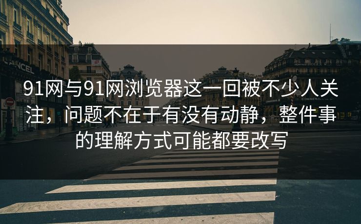 91网与91网浏览器这一回被不少人关注，问题不在于有没有动静，整件事的理解方式可能都要改写