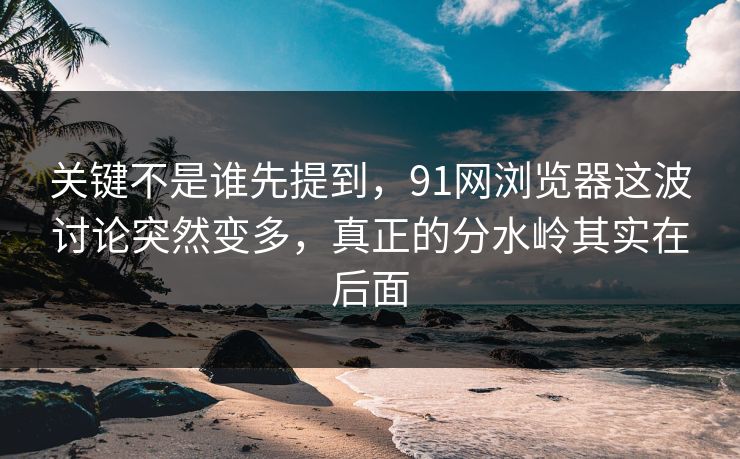 关键不是谁先提到，91网浏览器这波讨论突然变多，真正的分水岭其实在后面