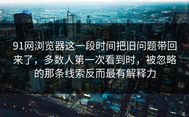 91网浏览器这一段时间把旧问题带回来了，多数人第一次看到时，被忽略的那条线索反而最有解释力