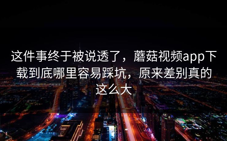 这件事终于被说透了，蘑菇视频app下载到底哪里容易踩坑，原来差别真的这么大