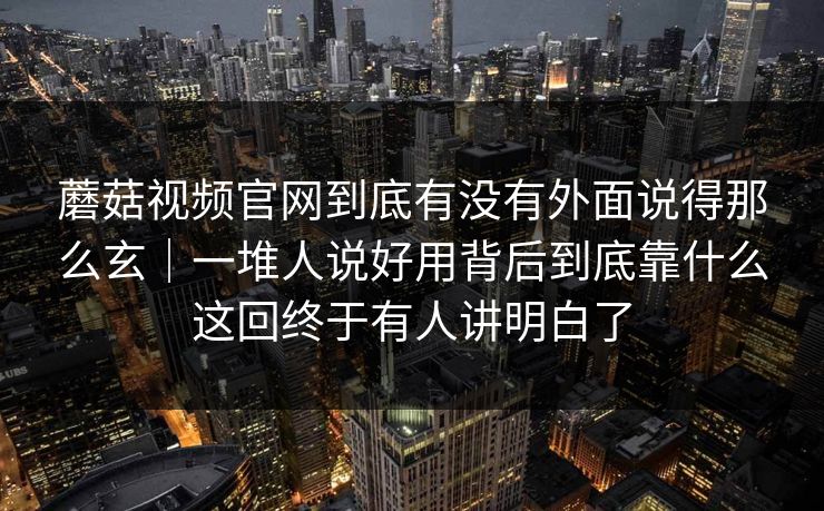 蘑菇视频官网到底有没有外面说得那么玄｜一堆人说好用背后到底靠什么这回终于有人讲明白了