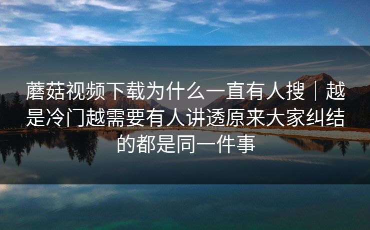 蘑菇视频下载为什么一直有人搜｜越是冷门越需要有人讲透原来大家纠结的都是同一件事