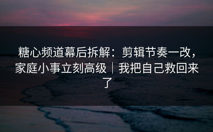 糖心频道幕后拆解：剪辑节奏一改，家庭小事立刻高级｜我把自己救回来了