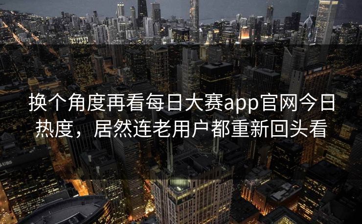 换个角度再看每日大赛app官网今日热度，居然连老用户都重新回头看