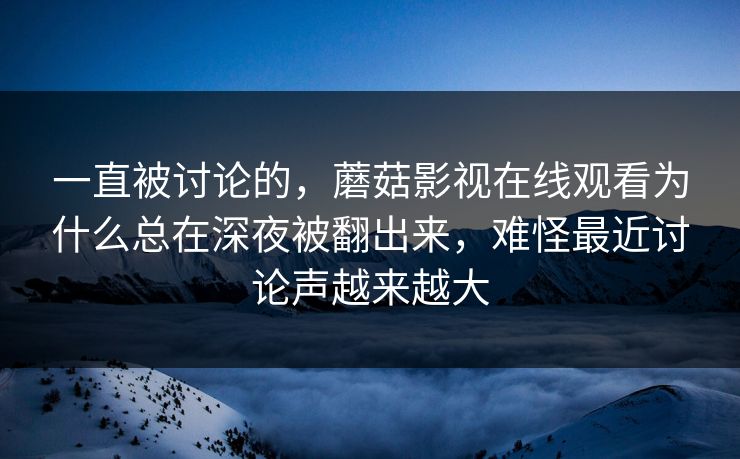一直被讨论的，蘑菇影视在线观看为什么总在深夜被翻出来，难怪最近讨论声越来越大