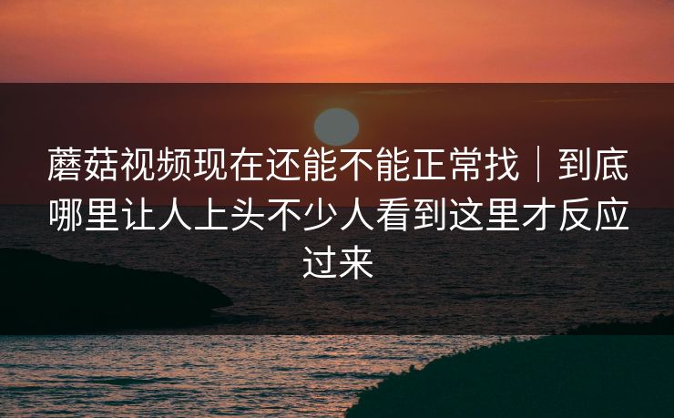 蘑菇视频现在还能不能正常找｜到底哪里让人上头不少人看到这里才反应过来